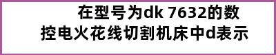 在型号为dk 7632的数控电火花线切割机床中d表示